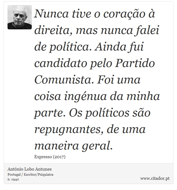 Nunca tive o coração à direita, mas nunca falei de política. Ainda fui candidato pelo Partido Comunista. Foi uma coisa ingénua da minha parte. Os políticos são repugnantes, de uma maneira geral. - António Lobo Antunes - Frases