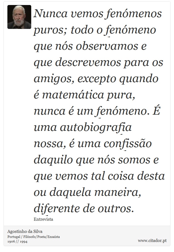 Nunca vemos fenómenos puros; todo o fenómeno que nós observamos e que descrevemos para os amigos, excepto quando é matemática pura, nunca é um fenómeno. É uma autobiografia nossa, é uma confissão daquilo que nós somos e que vemos tal coisa desta ou daquela maneira, diferente de outros. - Agostinho da Silva - Frases