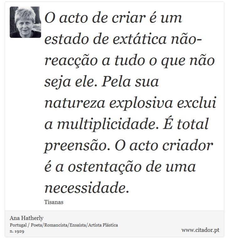 O acto de criar é um estado de extática não-reacção a tudo o que não seja ele. Pela sua natureza explosiva exclui a multiplicidade. É total preensão. O acto criador é a ostentação de uma necessidade. - Ana Hatherly - Frases