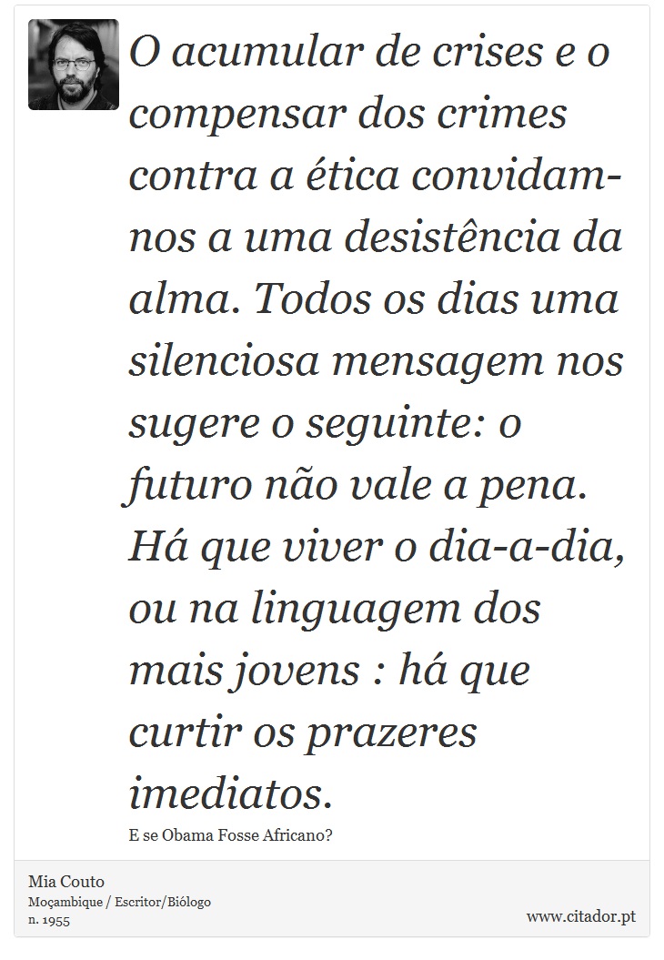 O acumular de crises e o compensar dos crimes contra a ética convidam-nos a uma desistência da alma. Todos os dias uma silenciosa mensagem nos sugere o seguinte: o futuro não vale a pena. Há que viver o dia-a-dia, ou na linguagem dos mais jovens : há que curtir os prazeres imediatos. - Mia Couto - Frases