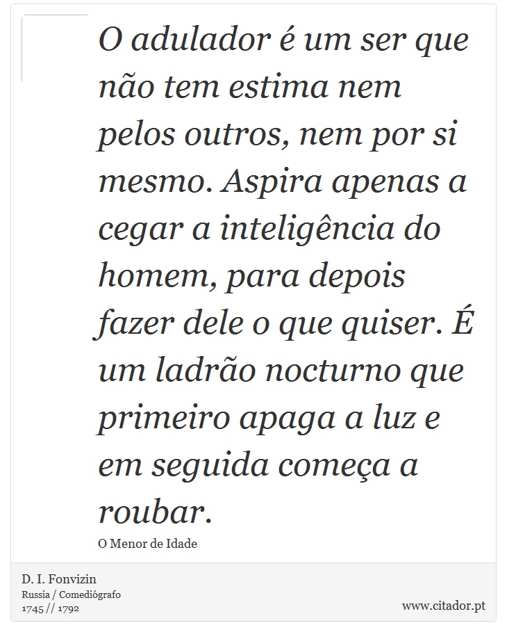 O adulador é um ser que não tem estima nem pelos outros, nem por si mesmo. Aspira apenas a cegar a inteligência do homem, para depois fazer dele o que quiser. É um ladrão nocturno que primeiro apaga a luz e em seguida começa a roubar. - D. I. Fonvizin - Frases