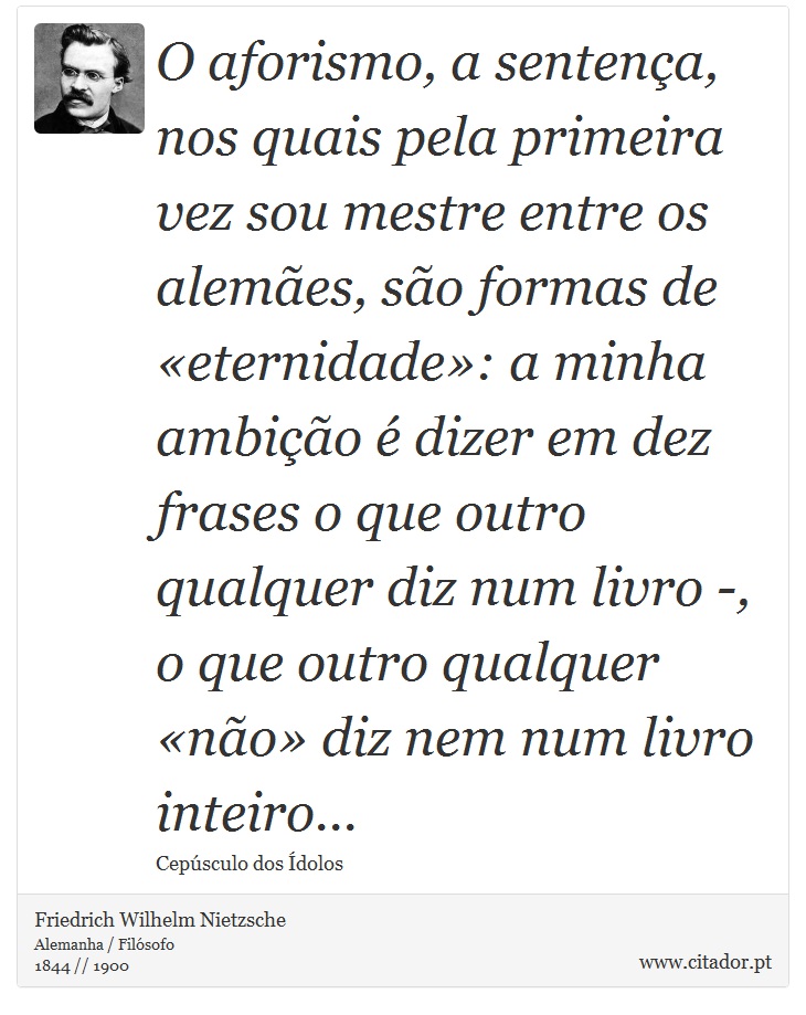 O aforismo, a sentença, nos quais pela primeira vez sou mestre entre os alemães, são formas de «eternidade»: a minha ambição é dizer em dez frases o que outro qualquer diz num livro -, o que outro qualquer «não» diz nem num livro inteiro... - Friedrich Wilhelm Nietzsche - Frases