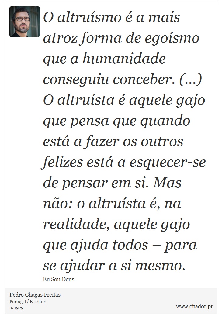 O altruísmo é a mais atroz forma de egoísmo que a humanidade conseguiu conceber. (...) O altruísta é aquele gajo que pensa que quando está a fazer os outros felizes está a esquecer-se de pensar em si. Mas não: o altruísta é, na realidade, aquele gajo que ajuda todos – para se ajudar a si mesmo. - Pedro Chagas Freitas - Frases