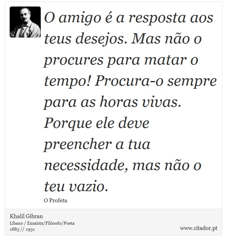 O amigo é a resposta aos teus desejos. Mas não o procures para matar o tempo! Procura-o sempre para as horas vivas. Porque ele deve preencher a tua necessidade, mas não o teu vazio. - Khalil Gibran - Frases