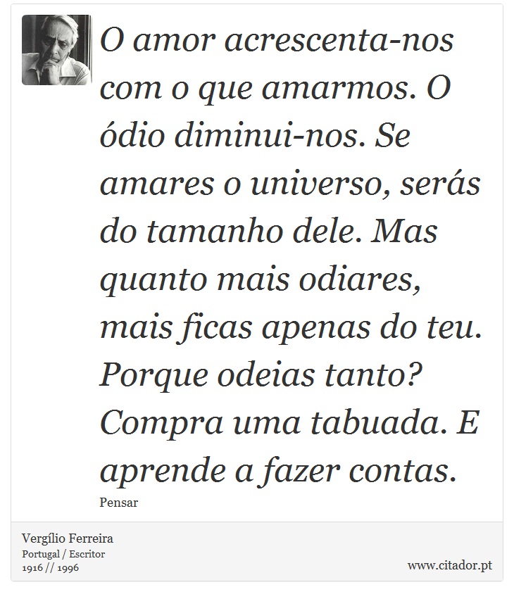 O amor acrescenta-nos  com o que amarmos. O ódio diminui-nos. Se amares o universo, serás do tamanho dele. Mas quanto mais odiares, mais ficas apenas do teu. Porque odeias tanto? Compra uma tabuada. E aprende a fazer contas. - Vergílio Ferreira - Frases