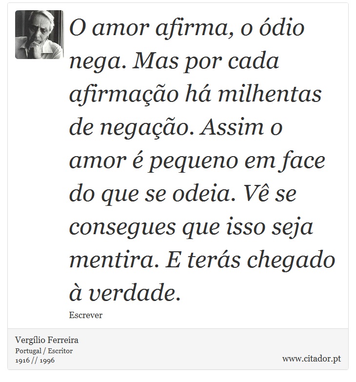 O amor afirma, o ódio nega. Mas por cada afirmação há milhentas de negação. Assim o amor é pequeno em face do que se odeia. Vê se consegues que isso seja mentira. E terás chegado à verdade. - Vergílio Ferreira - Frases