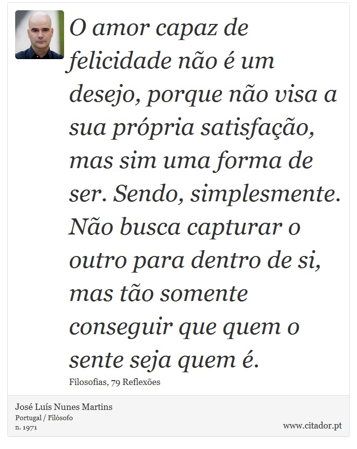 O amor capaz de felicidade não é um desejo, porque não visa a sua própria satisfação, mas sim uma forma de ser. Sendo, simplesmente. Não busca capturar o outro para dentro de si, mas tão somente conseguir que quem o sente seja quem é. - José Luís Nunes Martins - Frases