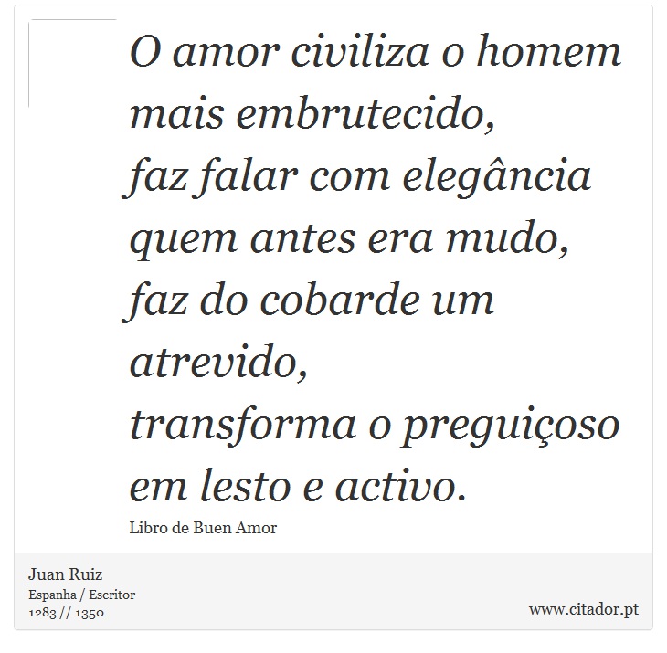 O amor civiliza o homem mais embrutecido, <br />
 faz falar com elegância quem antes era mudo, <br />
 faz do cobarde um atrevido, <br />
 transforma o preguiçoso em lesto e activo. - Juan Ruiz - Frases