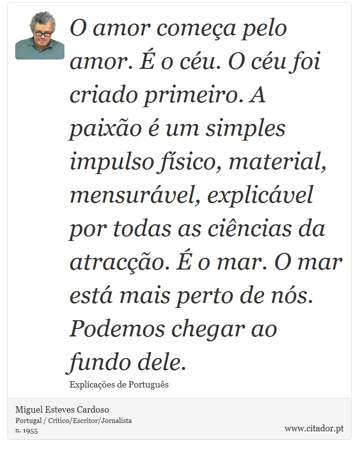O amor começa pelo amor. É o céu. O céu foi criado primeiro. A paixão é um simples impulso físico, material, mensurável, explicável por todas as ciências da atracção. É o mar. O mar está mais perto de nós. Podemos chegar ao fundo dele. - Miguel Esteves Cardoso - Frases