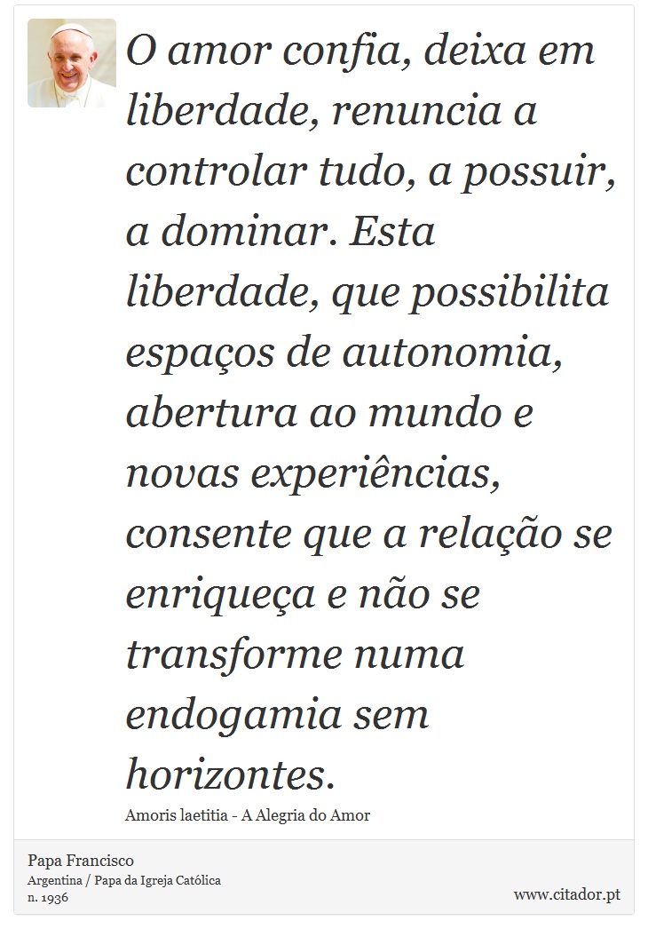 O amor confia, deixa em liberdade, renuncia a controlar tudo, a possuir, a dominar. Esta liberdade, que possibilita espaços de autonomia, abertura ao mundo e novas experiências, consente que a relação se enriqueça e não se transforme numa endogamia sem horizontes. - Papa Francisco - Frases