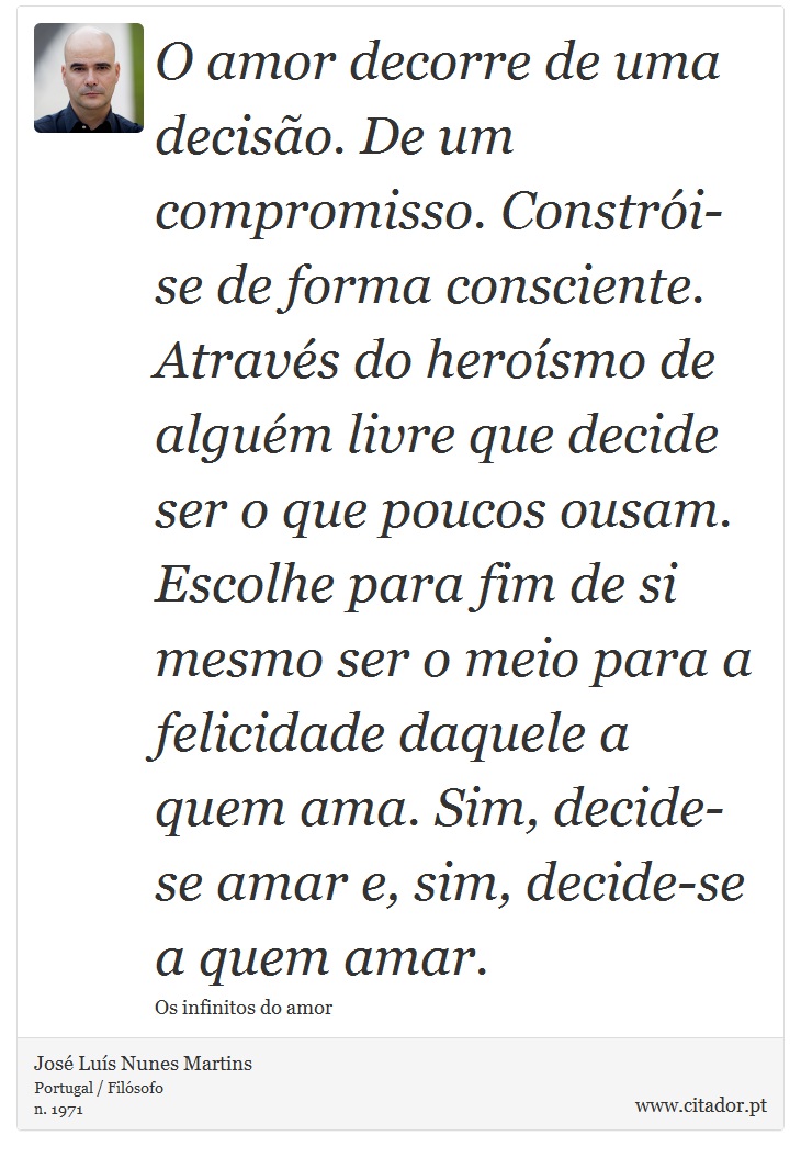 O amor decorre de uma decisão. De um compromisso. Constrói-se de forma consciente. Através do heroísmo de alguém livre que decide ser o que poucos ousam. Escolhe para fim de si mesmo ser o meio para a felicidade daquele a quem ama. Sim, decide-se amar e, sim, decide-se a quem amar. - José Luís Nunes Martins - Frases