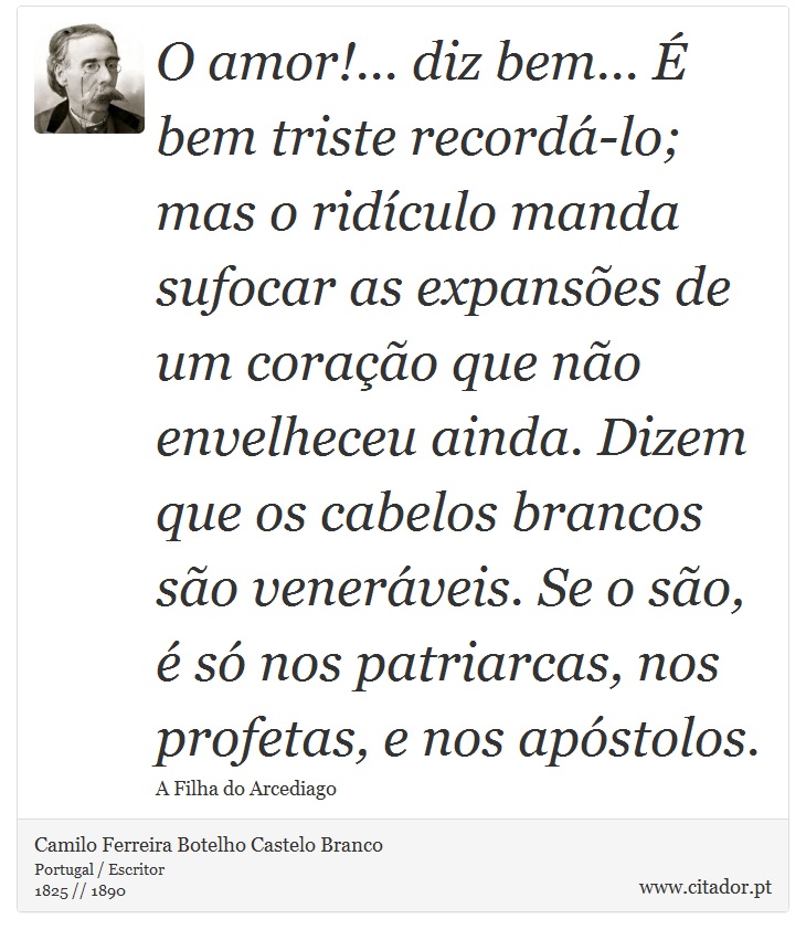 O amor!... diz bem... É bem triste recordá-lo; mas o ridículo manda sufocar as expansões de um coração que não envelheceu ainda. Dizem que os cabelos brancos são veneráveis. Se o são, é só nos patriarcas, nos profetas, e nos apóstolos. - Camilo Ferreira Botelho Castelo Branco - Frases