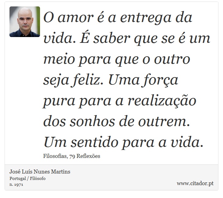 O amor é a entrega da vida. É saber que se é um meio para que o outro seja feliz. Uma força pura para a realização dos sonhos de outrem. Um sentido para a vida. - José Luís Nunes Martins - Frases