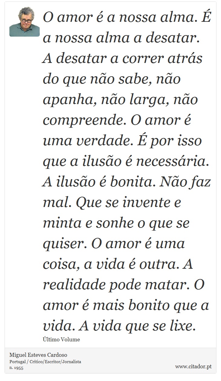 O amor é a nossa alma. É a nossa alma a desatar. A desatar a correr atrás do que não sabe, não apanha, não larga, não compreende. O amor é uma verdade. É por isso que a ilusão é necessária. A ilusão é bonita. Não faz mal. Que se invente e minta e sonhe o que se quiser. O amor é uma coisa, a vida é outra. A realidade pode matar. O amor é mais bonito que a vida. A vida que se lixe. - Miguel Esteves Cardoso - Frases