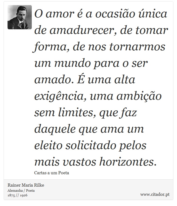 O amor é a ocasião única de amadurecer, de tomar forma, de nos tornarmos um mundo para o ser amado. É uma alta exigência, uma ambição sem limites, que faz daquele que ama um eleito solicitado pelos mais vastos horizontes. - Rainer Maria Rilke - Frases