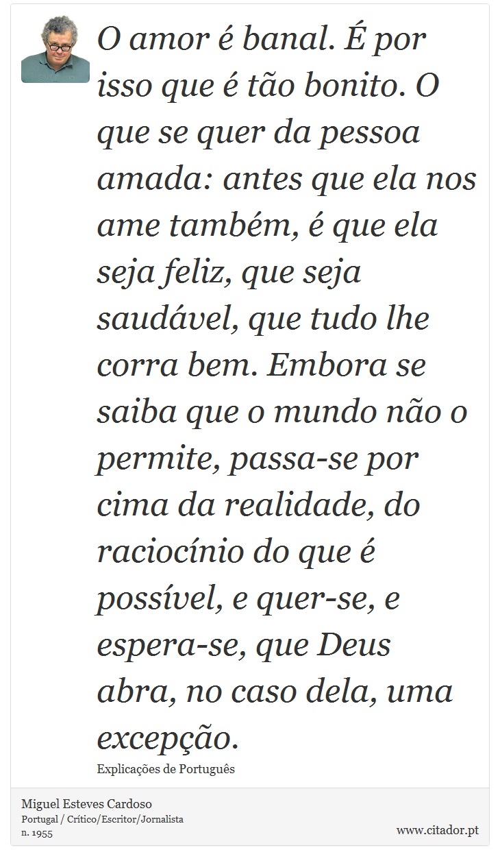 O amor é banal. É por isso que é tão bonito. O que se quer da pessoa amada: antes que ela nos ame também, é que ela seja feliz, que seja saudável, que tudo lhe corra bem. Embora se saiba que o mundo não o permite, passa-se por cima da realidade, do raciocínio do que é possível, e quer-se, e espera-se, que Deus abra, no caso dela, uma excepção. - Miguel Esteves Cardoso - Frases
