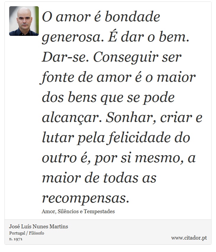 O amor é bondade generosa. É dar o bem. Dar-se. Conseguir ser fonte de amor é o maior dos bens que se pode alcançar. Sonhar, criar e lutar pela felicidade do outro é, por si mesmo, a maior de todas as recompensas. - José Luís Nunes Martins - Frases