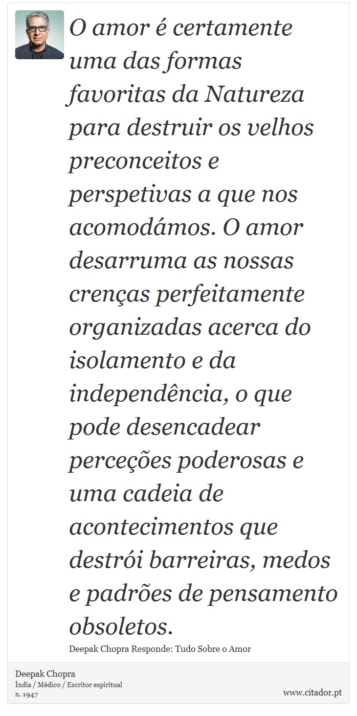 O amor é certamente uma das formas favoritas da Natureza para destruir os velhos preconceitos e perspetivas a que nos acomodámos. O amor desarruma as nossas crenças perfeitamente organizadas acerca do isolamento e da independência, o que pode desencadear perceções poderosas e uma cadeia de acontecimentos que destrói barreiras, medos e padrões de pensamento obsoletos. - Deepak Chopra - Frases