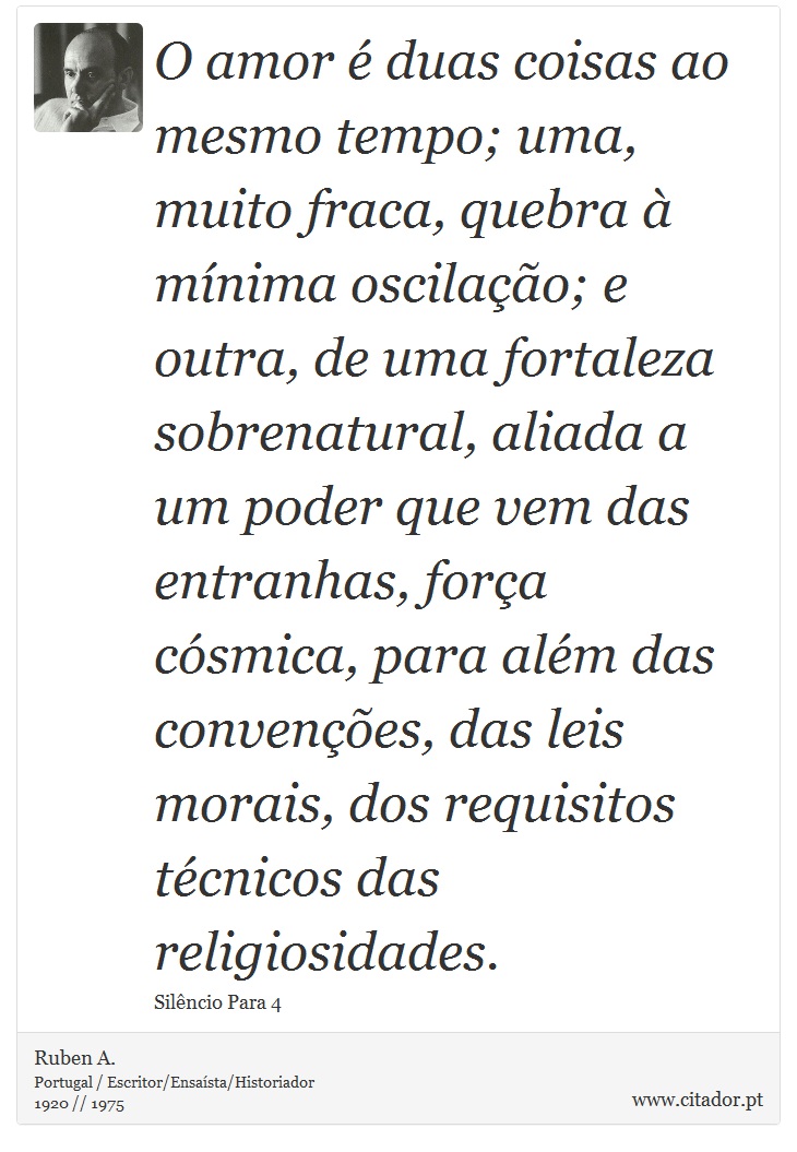 O amor é duas coisas ao mesmo tempo; uma, muito fraca, quebra à mínima oscilação; e outra, de uma fortaleza sobrenatural, aliada a um poder que vem das entranhas, força cósmica, para além das convenções, das leis morais, dos requisitos técnicos das religiosidades. - Ruben A. - Frases