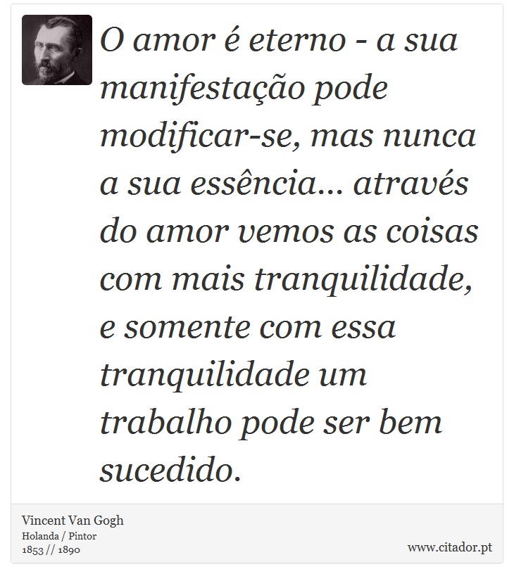 O amor é eterno - a sua manifestação pode modificar-se, mas nunca a sua essência... através do amor vemos as coisas com mais tranquilidade, e somente com essa tranquilidade um trabalho pode ser bem sucedido. - Vincent Van Gogh - Frases