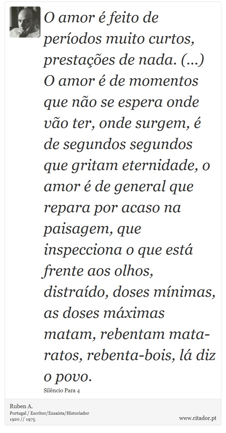 O amor é feito de períodos muito curtos, prestações de nada. (...) O amor é de momentos que não se espera onde vão ter, onde surgem, é de segundos segundos que gritam eternidade, o amor é de general que repara por acaso na paisagem, que inspecciona o que está frente aos olhos, distraído, doses mínimas, as doses máximas matam, rebentam mata-ratos, rebenta-bois, lá diz o povo. - Ruben A. - Frases