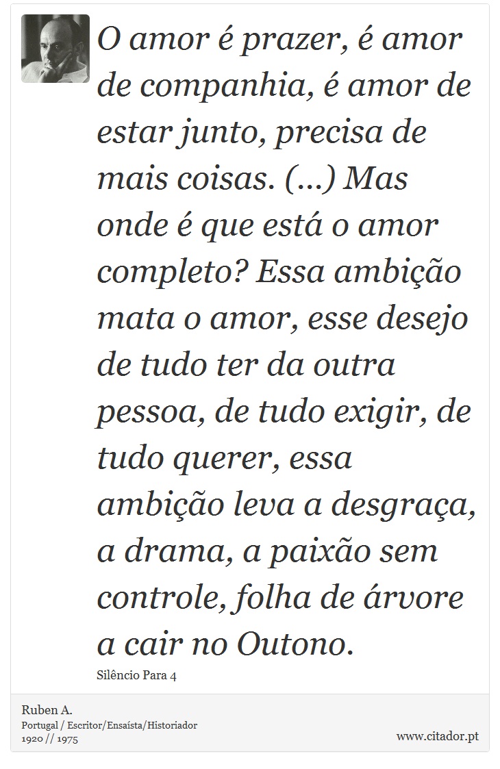 O amor é prazer, é amor de companhia, é amor de estar junto, precisa de mais coisas. (...) Mas onde é que está o amor completo? Essa ambição mata o amor, esse desejo de tudo ter da outra pessoa, de tudo exigir, de tudo querer, essa ambição leva a desgraça, a drama, a paixão sem controle, folha de árvore a cair no Outono. - Ruben A. - Frases