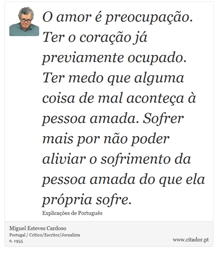 O amor é preocupação. Ter o coração já previamente ocupado. Ter medo que alguma coisa de mal aconteça à pessoa amada. Sofrer mais por não poder aliviar o sofrimento da pessoa amada do que ela própria sofre. - Miguel Esteves Cardoso - Frases