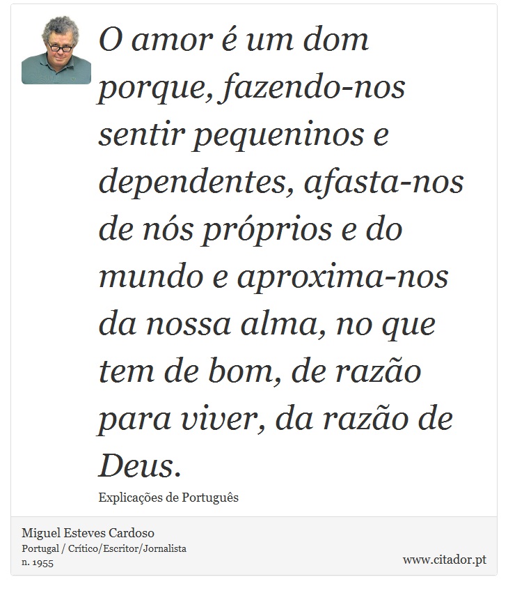 O amor é um dom porque, fazendo-nos sentir pequeninos e dependentes, afasta-nos de nós próprios e do mundo e aproxima-nos da nossa alma, no que tem de bom, de razão para viver, da razão de Deus. - Miguel Esteves Cardoso - Frases