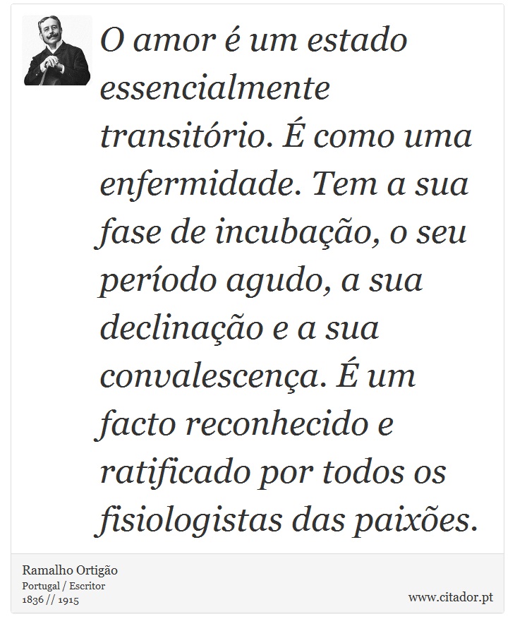 O amor é um estado essencialmente transitório. É como uma enfermidade. Tem a sua fase de incubação, o seu período agudo, a sua declinação e a sua convalescença. É um facto reconhecido e ratificado por todos os fisiologistas das paixões. - Ramalho Ortigão - Frases
