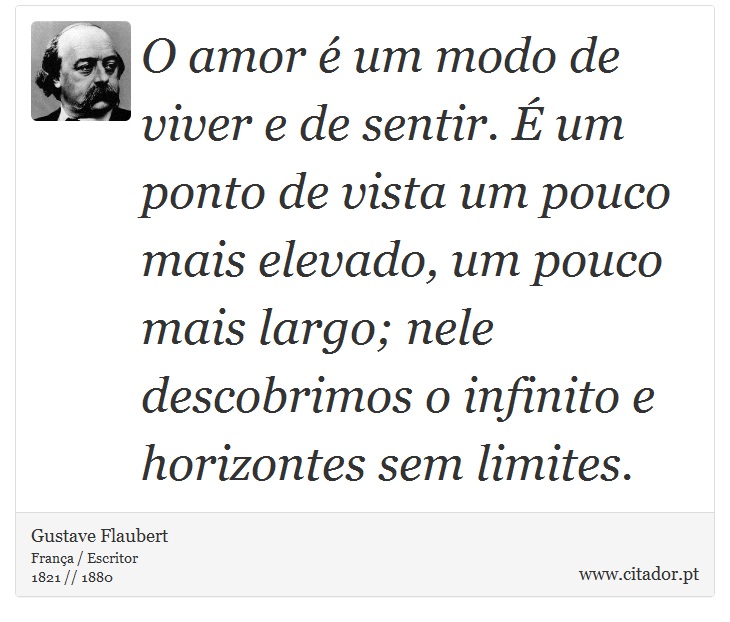 O amor é um modo de viver e de sentir. É um ponto de vista um pouco mais elevado, um pouco mais largo; nele descobrimos o infinito e horizontes sem limites. - Gustave Flaubert - Frases
