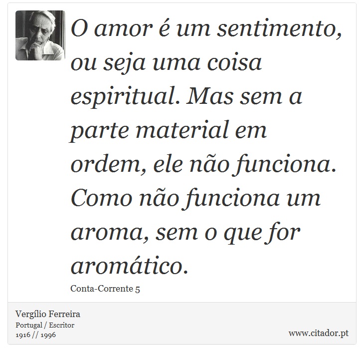 O amor é um sentimento, ou seja uma coisa espiritual. Mas sem a parte material em ordem, ele não funciona. Como não funciona um aroma, sem o que for aromático. - Vergílio Ferreira - Frases