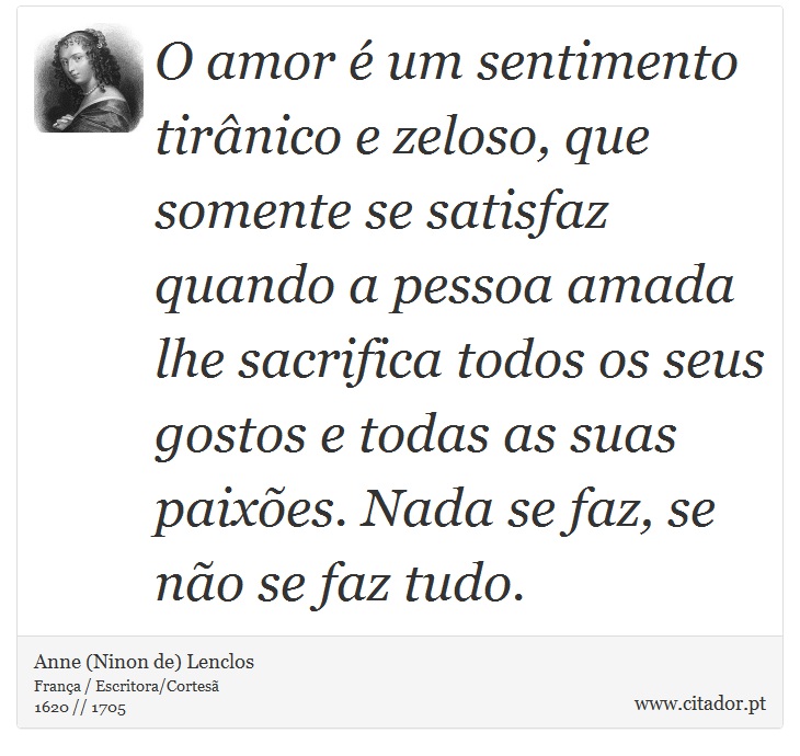 O amor é um sentimento tirânico e zeloso, que somente se satisfaz quando a pessoa amada lhe sacrifica todos os seus gostos e todas as suas paixões. Nada se faz, se não se faz tudo. - Anne (Ninon de) Lenclos - Frases