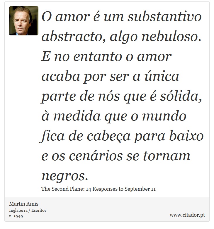 O amor é um substantivo abstracto, algo nebuloso. E no entanto o amor acaba por ser a única parte de nós que é sólida, à medida que o mundo fica de cabeça para baixo e os cenários se tornam negros. - Martin Amis - Frases
