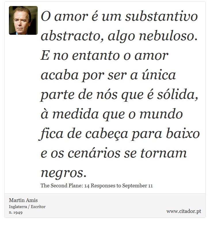 O amor  um substantivo abstracto, algo nebuloso. E no entanto o amor acaba por ser a nica parte de ns que  slida,  medida que o mundo fica de cabea para baixo e os cenrios se tornam negros. - Martin Amis - Frases