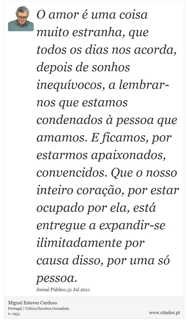 O amor é uma coisa muito estranha, que todos os dias nos acorda, depois de sonhos inequívocos, a lembrar-nos que estamos condenados à pessoa que amamos. E ficamos, por estarmos apaixonados, convencidos. Que o nosso inteiro coração, por estar ocupado por ela, está entregue a expandir-se ilimitadamente por causa disso, por uma só pessoa. - Miguel Esteves Cardoso - Frases