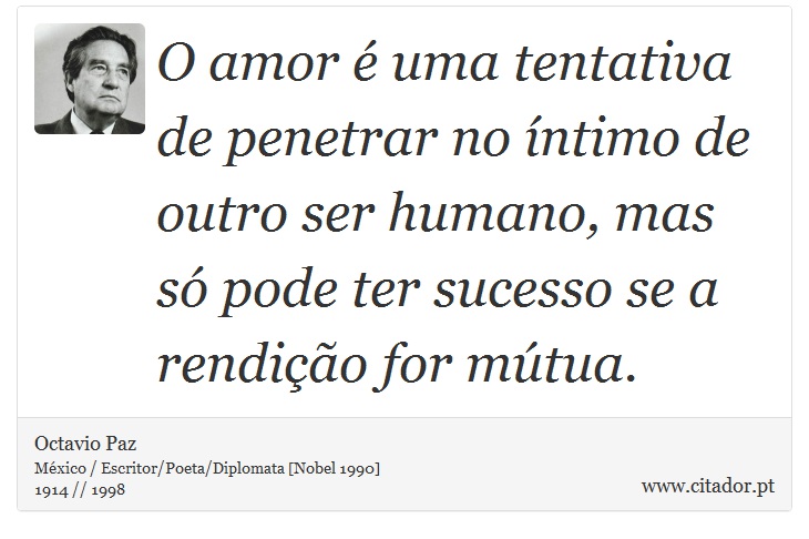 O amor é uma tentativa de penetrar no íntimo de outro ser humano, mas só pode ter sucesso se a rendição for mútua. - Octavio Paz - Frases