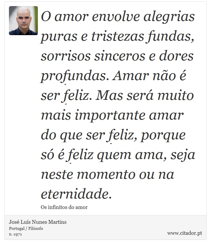 O amor envolve alegrias puras e tristezas fundas, sorrisos sinceros e dores profundas. Amar não é ser feliz. Mas será muito mais importante amar do que ser feliz, porque só é feliz quem ama, seja neste momento ou na eternidade. - José Luís Nunes Martins - Frases