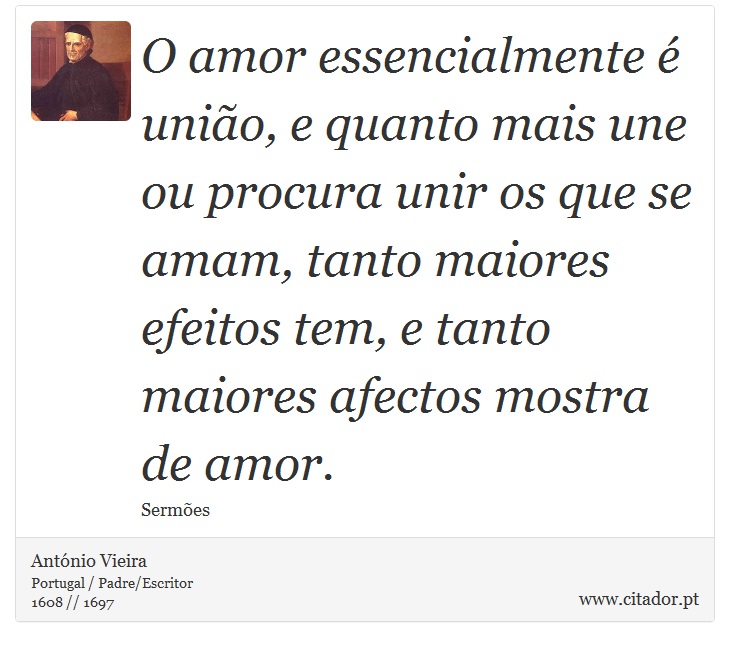 O amor essencialmente é união, e quanto mais une ou procura unir os que se amam, tanto maiores efeitos tem, e tanto maiores afectos mostra de amor. - António Vieira - Frases