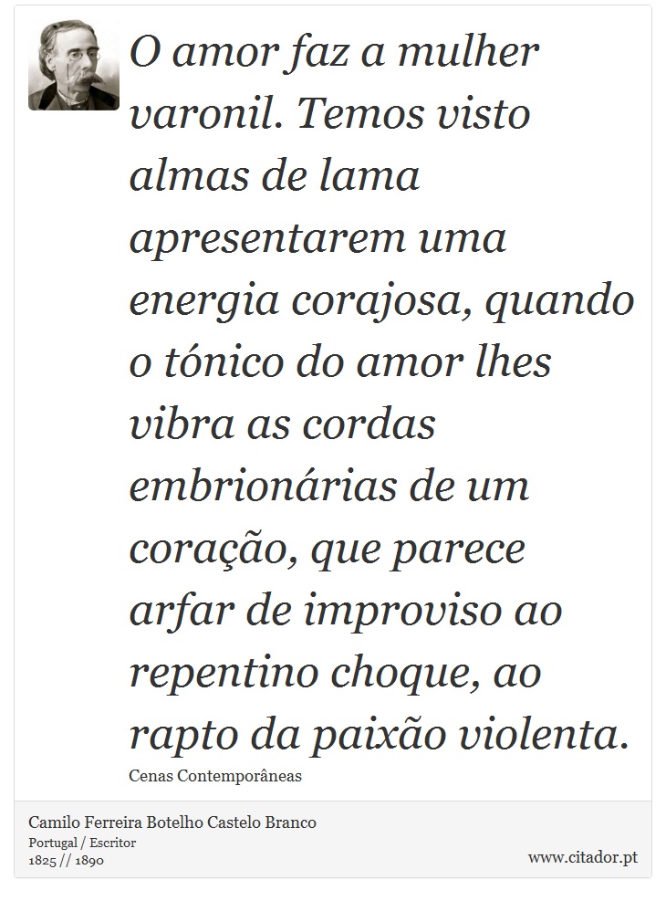 O amor faz a mulher varonil. Temos visto almas de lama apresentarem uma energia corajosa, quando o tónico do amor lhes vibra as cordas embrionárias de um coração, que parece arfar de improviso ao repentino choque, ao rapto da paixão violenta. - Camilo Ferreira Botelho Castelo Branco - Frases