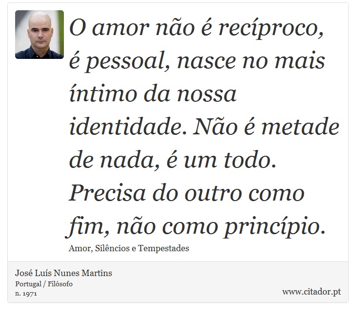 O amor não é recíproco, é pessoal, nasce no mais íntimo da nossa identidade. Não é metade de nada, é um todo. Precisa do outro como fim, não como princípio. - José Luís Nunes Martins - Frases