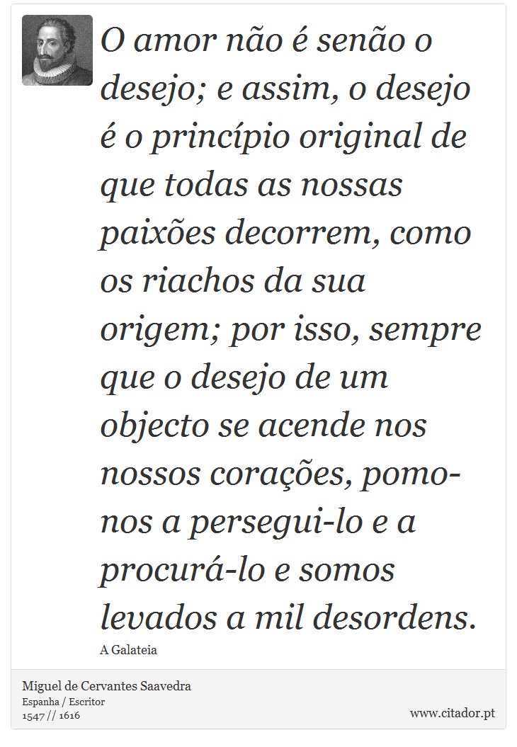 O amor não é senão o desejo; e assim, o desejo é o princípio original de que todas as nossas paixões decorrem, como os riachos da sua origem; por isso, sempre que o desejo de um objecto se acende nos nossos corações, pomo-nos a persegui-lo e a procurá-lo e somos levados a mil desordens. - Miguel de Cervantes Saavedra - Frases