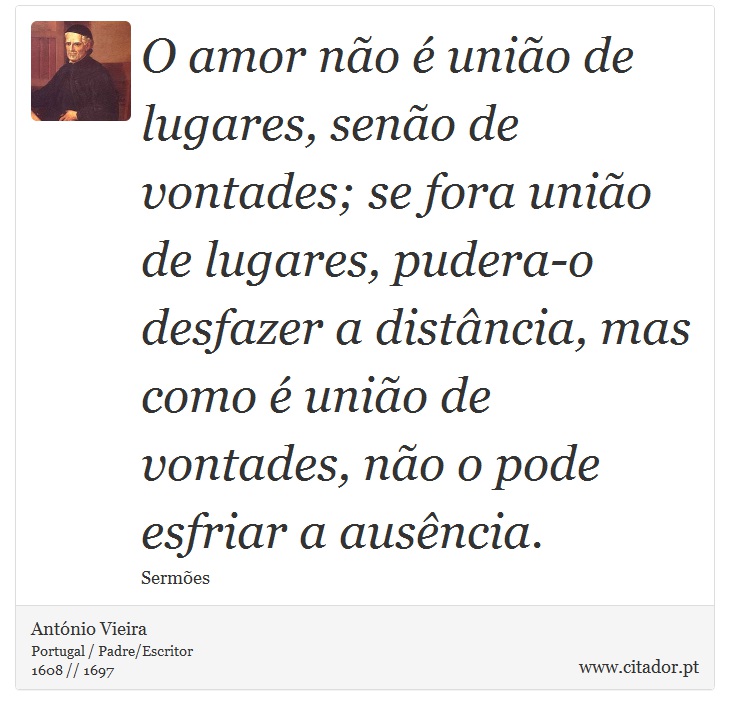 O amor não é união de lugares, senão de vontades; se fora união de lugares, pudera-o desfazer a distância, mas como é união de vontades, não o pode esfriar a ausência. - António Vieira - Frases