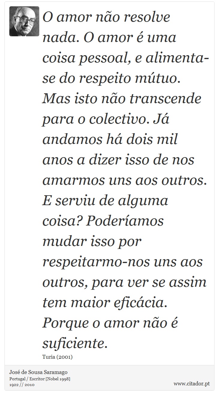 O amor não resolve nada. O amor é uma coisa pessoal, e alimenta-se do respeito mútuo. Mas isto não transcende para o colectivo. Já andamos há dois mil anos a dizer isso de nos amarmos uns aos outros. E serviu de alguma coisa? Poderíamos mudar isso por respeitarmo-nos uns aos outros, para ver se assim tem maior eficácia. Porque o amor não é suficiente. - José Saramago - Frases