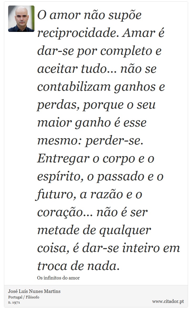 O amor não supõe reciprocidade. Amar é dar-se por completo e aceitar tudo... não se contabilizam ganhos e perdas, porque o seu maior ganho é esse mesmo: perder-se. Entregar o corpo e o espírito, o passado e o futuro, a razão e o coração... não é ser metade de qualquer coisa, é dar-se inteiro em troca de nada. - José Luís Nunes Martins - Frases