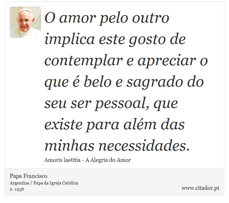 O amor pelo outro implica este gosto de contemplar e apreciar o que é belo e sagrado do seu ser pessoal, que existe para além das minhas necessidades. - Papa Francisco - Frases