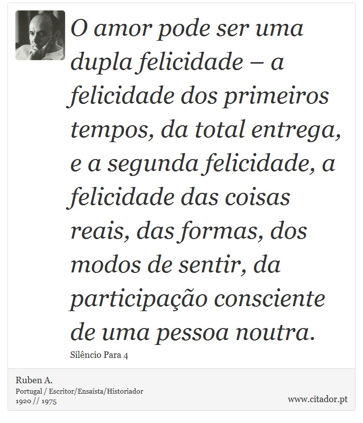 O amor pode ser uma dupla felicidade – a felicidade dos primeiros tempos, da total entrega, e a segunda felicidade, a felicidade das coisas reais, das formas, dos modos de sentir, da participação consciente de uma pessoa noutra. - Ruben A. - Frases