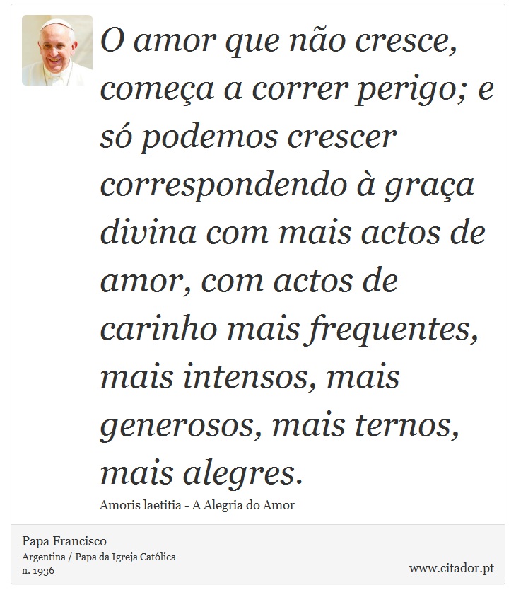 O amor que não cresce, começa a correr perigo; e só podemos crescer correspondendo à graça divina com mais actos de amor, com actos de carinho mais frequentes, mais intensos, mais generosos, mais ternos, mais alegres. - Papa Francisco - Frases