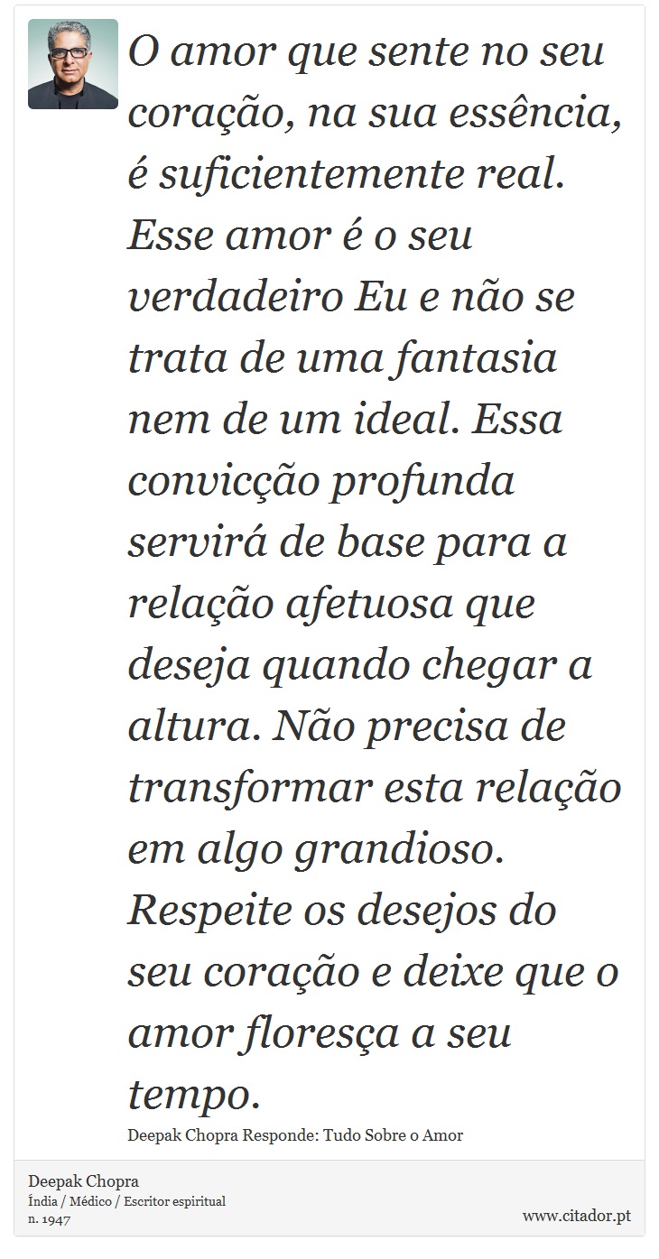 O amor que sente no seu coração, na sua essência, é suficientemente real. Esse amor é o seu verdadeiro Eu e não se trata de uma fantasia nem de um ideal. Essa convicção profunda servirá de base para a relação afetuosa que deseja quando chegar a altura. Não precisa de transformar esta relação em algo grandioso. Respeite os desejos do seu coração e deixe que o amor floresça a seu tempo. - Deepak Chopra - Frases