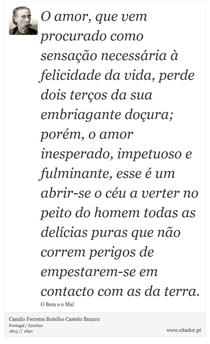 O amor, que vem procurado como sensação necessária à felicidade da vida, perde dois terços da sua embriagante doçura; porém, o amor inesperado, impetuoso e fulminante, esse é um abrir-se o céu a verter no peito do homem todas as delícias puras que não correm perigos de empestarem-se em contacto com as da terra. - Camilo Ferreira Botelho Castelo Branco - Frases