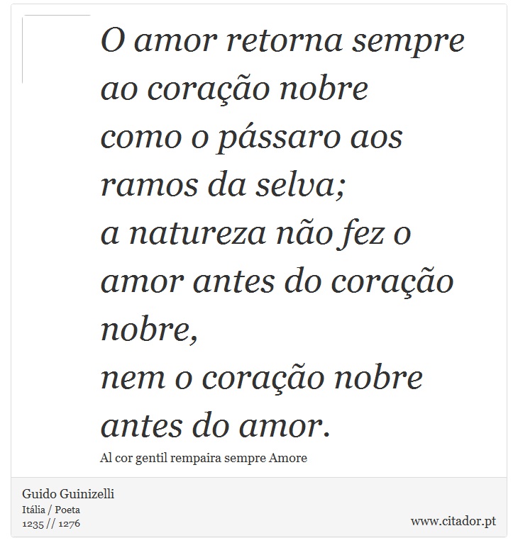 O amor retorna sempre ao coração nobre <br />
 como o pássaro aos ramos da selva; <br />
 a natureza não fez o amor antes do coração nobre, <br />
 nem o coração nobre antes do amor. - Guido Guinizelli - Frases